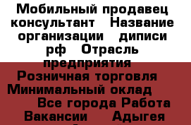 Мобильный продавец-консультант › Название организации ­ диписи.рф › Отрасль предприятия ­ Розничная торговля › Минимальный оклад ­ 45 000 - Все города Работа » Вакансии   . Адыгея респ.,Адыгейск г.